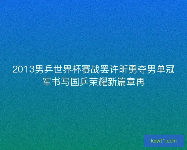 2013男乒世界杯赛战罢许昕勇夺男单冠军书写国乒荣耀新篇章再
