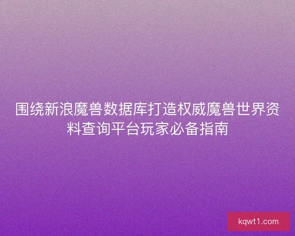 围绕新浪魔兽数据库打造权威魔兽世界资料查询平台玩家必备指南