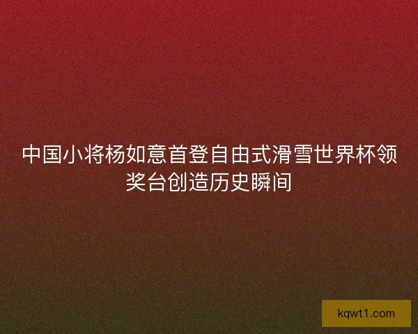 中国小将杨如意首登自由式滑雪世界杯领奖台创造历史瞬间