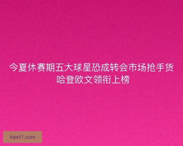 今夏休赛期五大球星恐成转会市场抢手货 哈登欧文领衔上榜