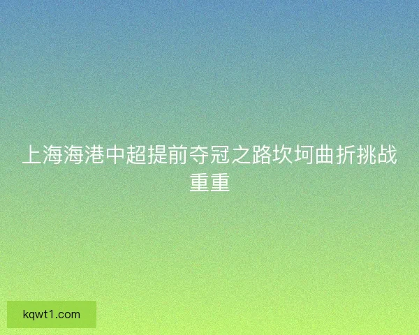 上海海港中超提前夺冠之路坎坷曲折挑战重重