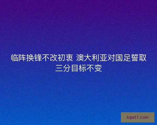 临阵换锋不改初衷 澳大利亚对国足誓取三分目标不变