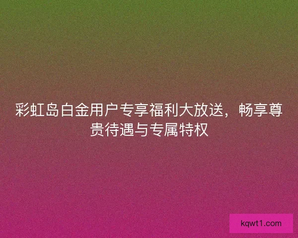 彩虹岛白金用户专享福利大放送，畅享尊贵待遇与专属特权