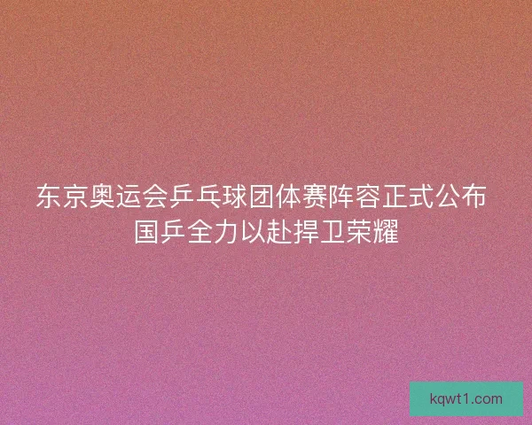 东京奥运会乒乓球团体赛阵容正式公布 国乒全力以赴捍卫荣耀