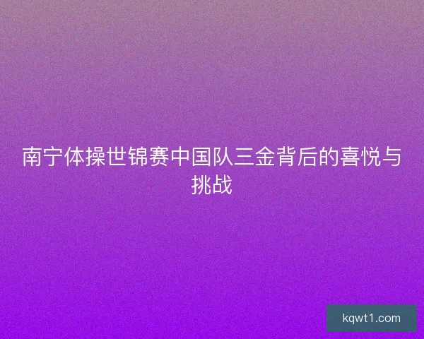 南宁体操世锦赛中国队三金背后的喜悦与挑战