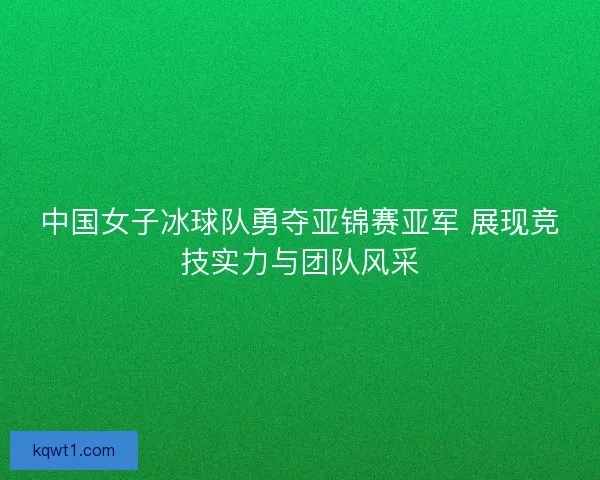 中国女子冰球队勇夺亚锦赛亚军 展现竞技实力与团队风采