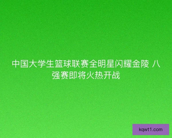 中国大学生篮球联赛全明星闪耀金陵 八强赛即将火热开战