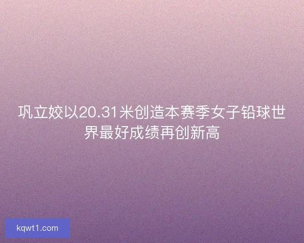 巩立姣以20.31米创造本赛季女子铅球世界最好成绩再创新高
